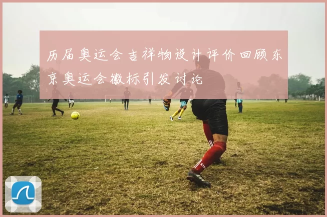 历届奥运会吉祥物设计评价回顾东京奥运会徽标引发讨论