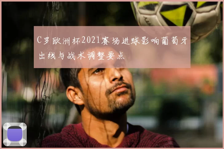 C罗欧洲杯2021赛场进球影响葡萄牙出线与战术调整要点