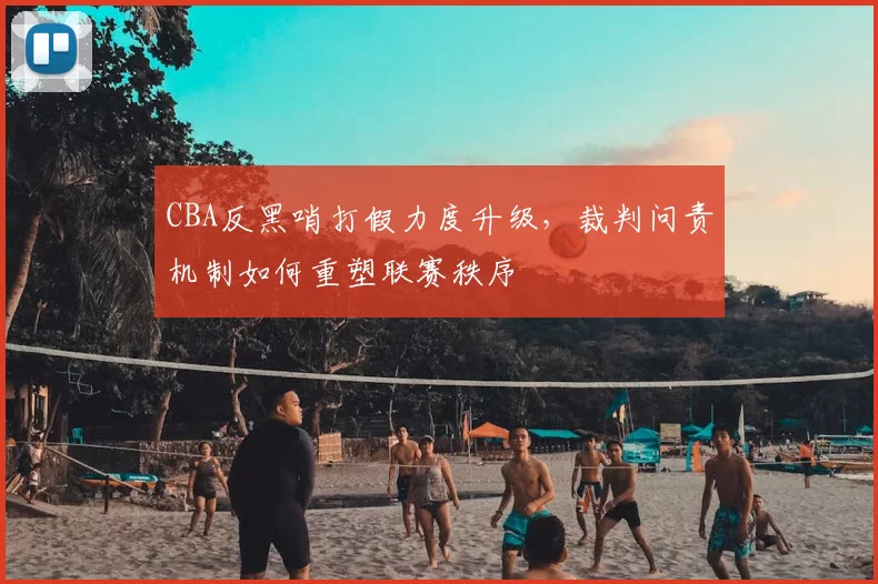 CBA反黑哨打假力度升级，裁判问责机制如何重塑联赛秩序