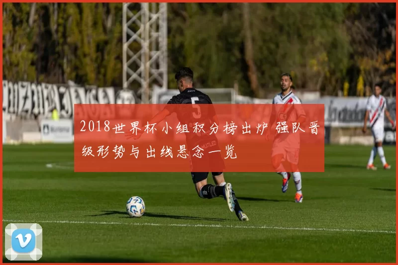 2018世界杯小组积分榜出炉 强队晋级形势与出线悬念一览