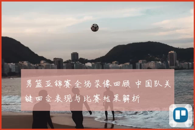 男篮亚锦赛全场录像回顾 中国队关键回合表现与比赛结果解析