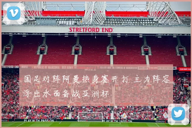 国足对阵阿曼热身赛开打 主力阵容浮出水面备战亚洲杯