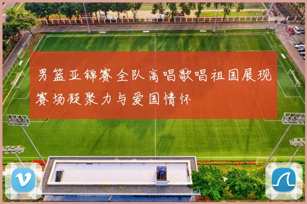 男篮亚锦赛全队高唱歌唱祖国展现赛场凝聚力与爱国情怀