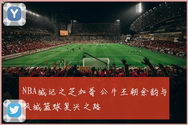 NBA城记之芝加哥 公牛王朝余韵与风城篮球复兴之路