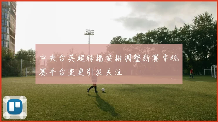 中央台英超转播安排调整新赛季观赛平台变更引发关注