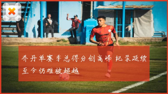 乔丹单赛季总得分创高峰 纪录延续至今仍难被超越