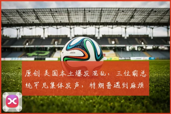 原创 美国本土爆发混乱，三位前总统罕见集体发声，特朗普遇到麻烦了