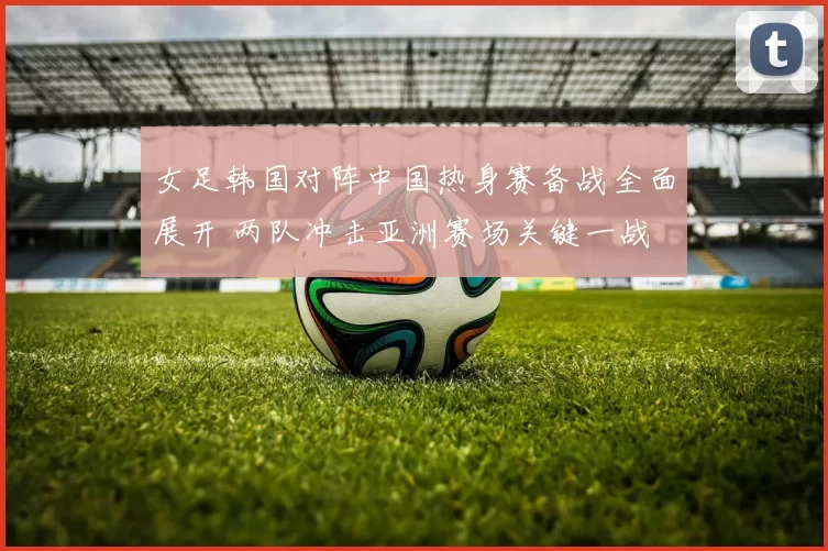 女足韩国对阵中国热身赛备战全面展开 两队冲击亚洲赛场关键一战
