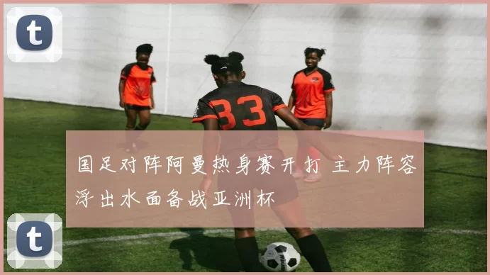 国足对阵阿曼热身赛开打 主力阵容浮出水面备战亚洲杯