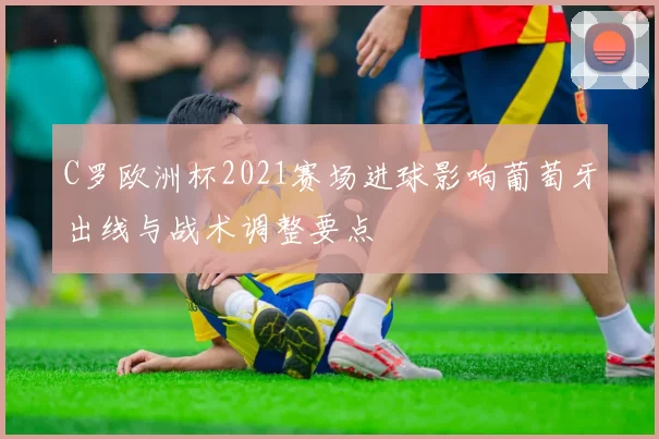 C罗欧洲杯2021赛场进球影响葡萄牙出线与战术调整要点