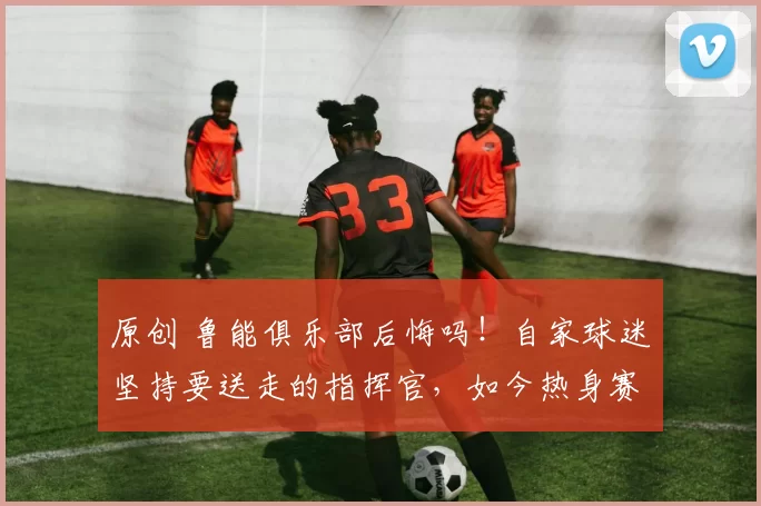 原创 鲁能俱乐部后悔吗！自家球迷坚持要送走的指挥官，如今热身赛反戈一击