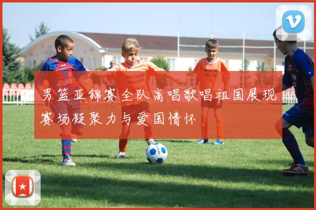 男篮亚锦赛全队高唱歌唱祖国展现赛场凝聚力与爱国情怀