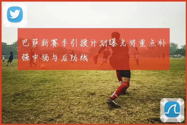 巴萨新赛季引援计划曝光将重点补强中场与后防线