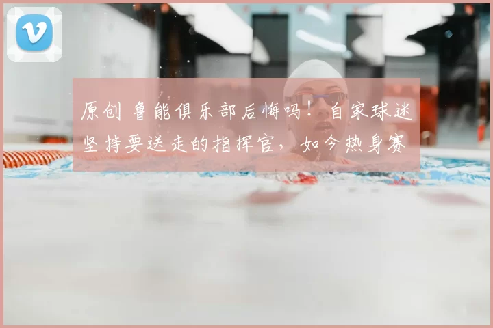 原创 鲁能俱乐部后悔吗！自家球迷坚持要送走的指挥官，如今热身赛反戈一击