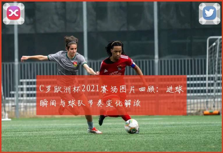 C罗欧洲杯2021赛场图片回顾:进球瞬间与球队节奏变化解读