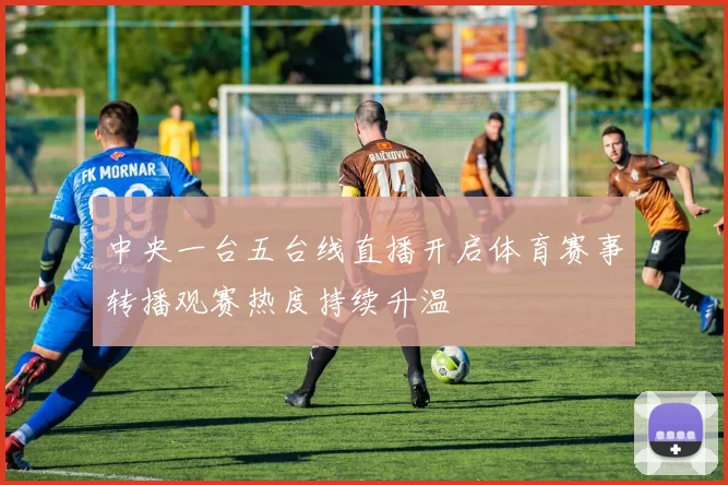 中央一台五台线直播开启体育赛事转播观赛热度持续升温
