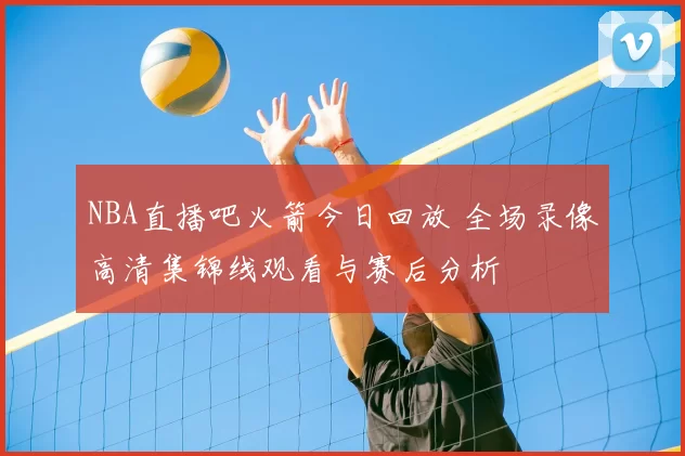 NBA直播吧火箭今日回放 全场录像高清集锦线观看与赛后分析