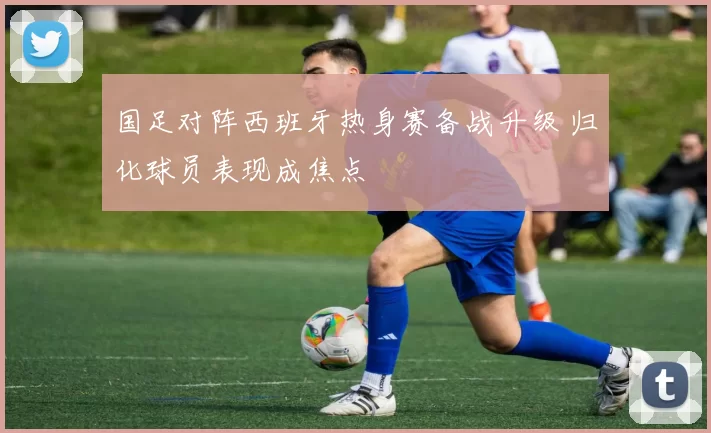 国足对阵西班牙热身赛备战升级 归化球员表现成焦点