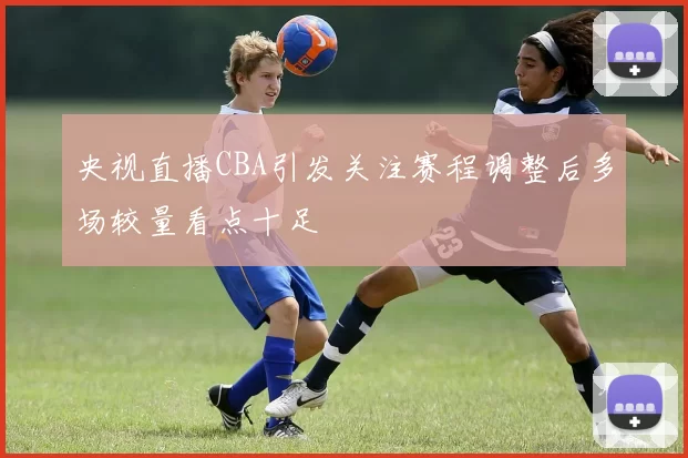 央视直播CBA引发关注赛程调整后多场较量看点十足