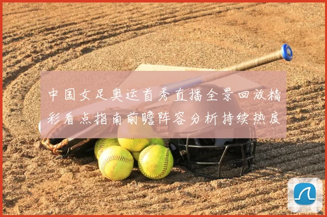 中国女足奥运首秀直播全景回放精彩看点指南前瞻阵容分析持续热度