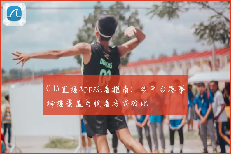 CBA直播App观看指南:各平台赛事转播覆盖与收看方式对比
