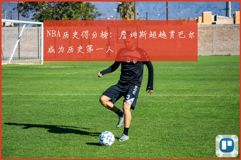 NBA历史得分榜:詹姆斯超越贾巴尔成为历史第一人