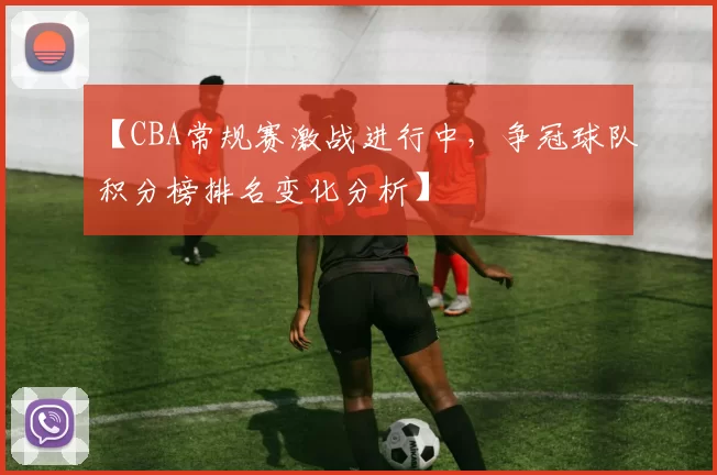 【CBA常规赛激战进行中，争冠球队积分榜排名变化分析】