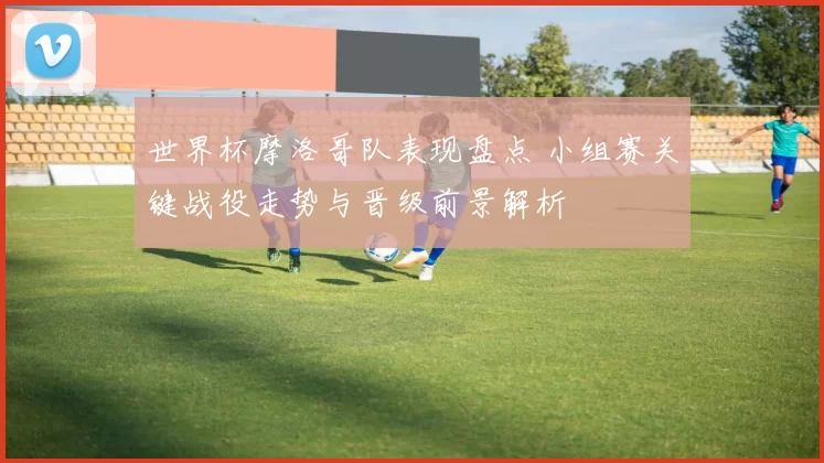 世界杯摩洛哥队表现盘点 小组赛关键战役走势与晋级前景解析