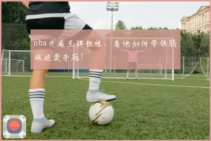 nba开局王牌教练，看他如何带领弱旅逆袭夺冠！