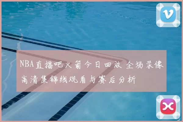 NBA直播吧火箭今日回放 全场录像高清集锦线观看与赛后分析
