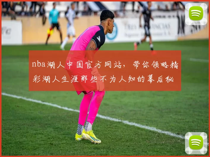 nba湖人中国官方网站，带你领略精彩湖人生涯那些不为人知的幕后秘事！