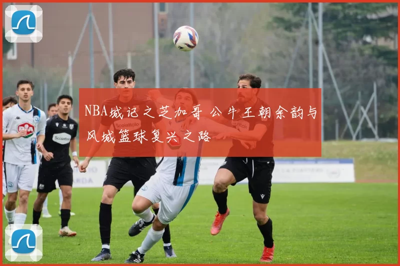 NBA城记之芝加哥 公牛王朝余韵与风城篮球复兴之路