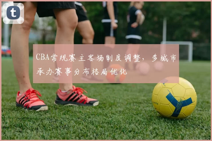 CBA常规赛主客场制度调整，多城市承办赛事分布格局优化