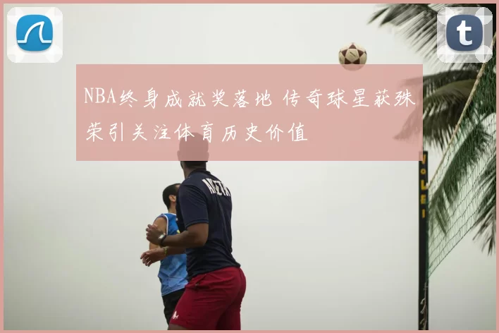 NBA终身成就奖落地 传奇球星获殊荣引关注体育历史价值