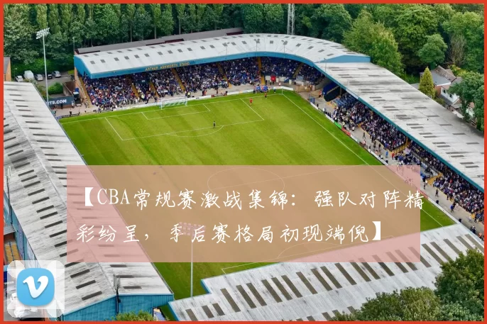 【CBA常规赛激战集锦：强队对阵精彩纷呈，季后赛格局初现端倪】