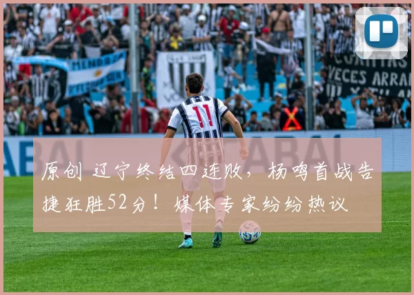 原创 辽宁终结四连败，杨鸣首战告捷狂胜52分！媒体专家纷纷热议