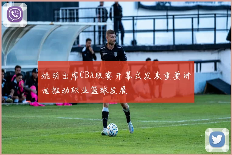 姚明出席CBA联赛开幕式发表重要讲话推动职业篮球发展