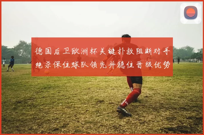 德国后卫欧洲杯关键扑救阻断对手绝杀保住球队领先并稳住晋级优势