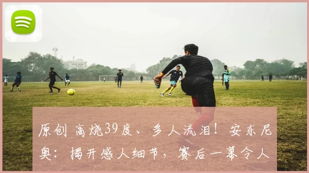 原创 高烧39度、多人流泪！安东尼奥：揭开感人细节，赛后一幕令人动容