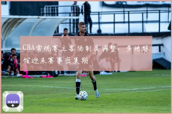 CBA常规赛主客场制度调整，多地球馆迎来赛事密集期