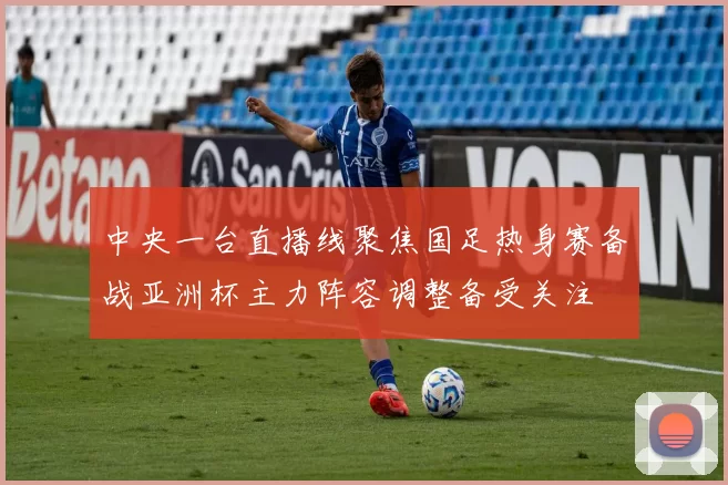 中央一台直播线聚焦国足热身赛备战亚洲杯主力阵容调整备受关注