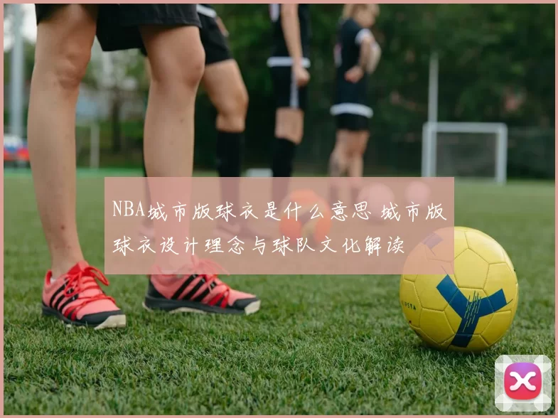 NBA城市版球衣是什么意思 城市版球衣设计理念与球队文化解读