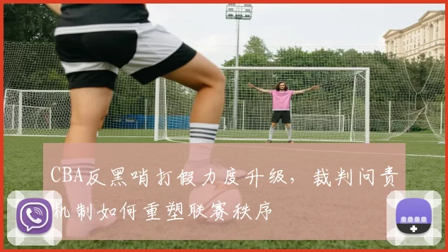 CBA反黑哨打假力度升级，裁判问责机制如何重塑联赛秩序