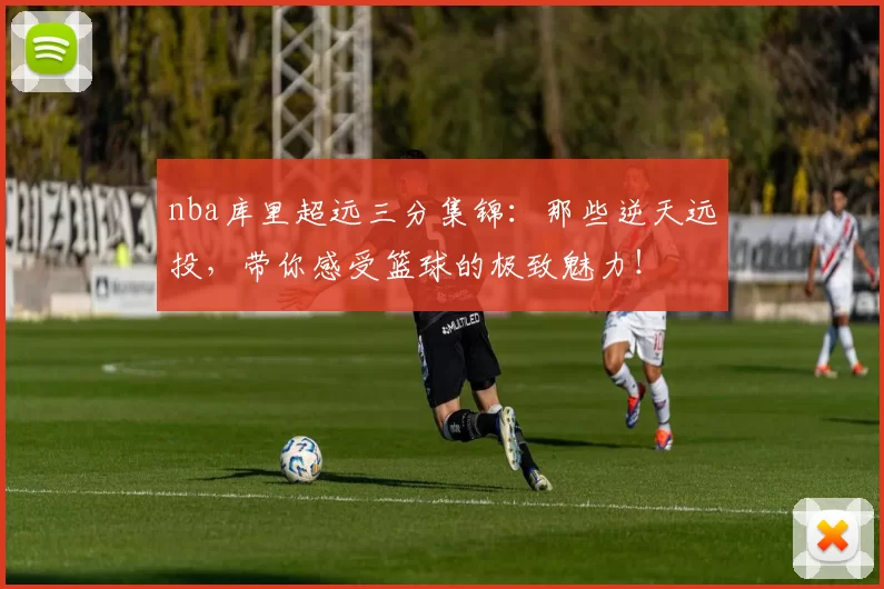 nba库里超远三分集锦：那些逆天远投，带你感受篮球的极致魅力！
