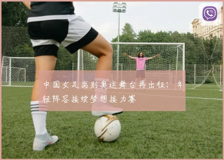 中国女足离别奥运舞台再出征；年轻阵容接续梦想接力赛