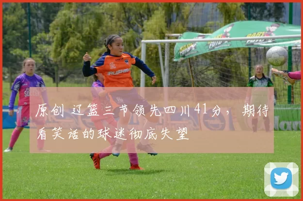 原创 辽篮三节领先四川41分，期待看笑话的球迷彻底失望
