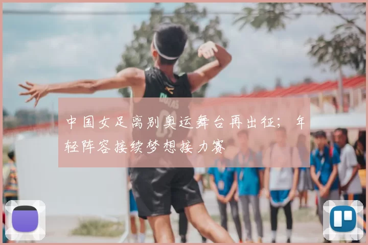 中国女足离别奥运舞台再出征；年轻阵容接续梦想接力赛