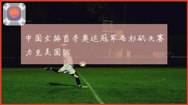 中国女排首夺奥运冠军洛杉矶决赛力克美国队