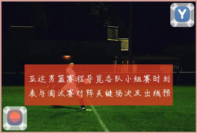 亚运男篮赛程导览各队小组赛时刻表与淘汰赛对阵关键场次及出线预判
