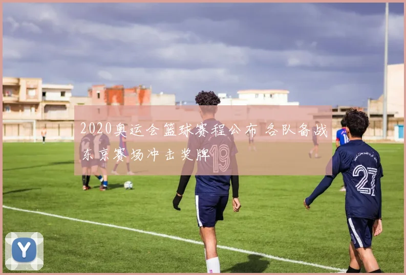 2020奥运会篮球赛程公布 各队备战东京赛场冲击奖牌